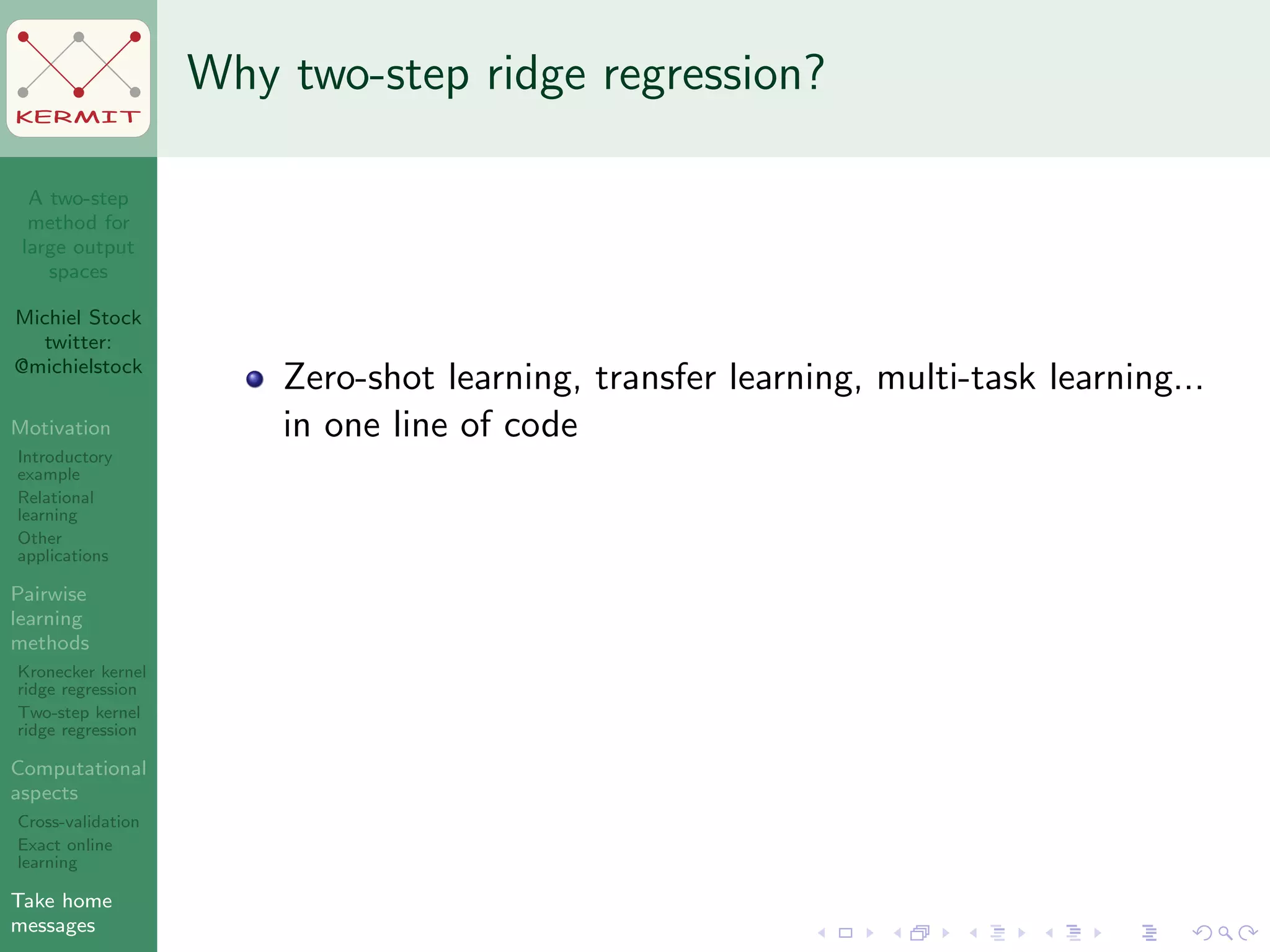 A two-step
method for
large output
spaces
Michiel Stock
twitter:
@michielstock
Motivation
Introductory
example
Relational
learning
Other
applications
Pairwise
learning
methods
Kronecker kernel
ridge regression
Two-step kernel
ridge regression
Computational
aspects
Cross-validation
Exact online
learning
Take home
messages
KERMIT
Why two-step ridge regression?
Zero-shot learning, transfer learning, multi-task learning...
in one line of code
 