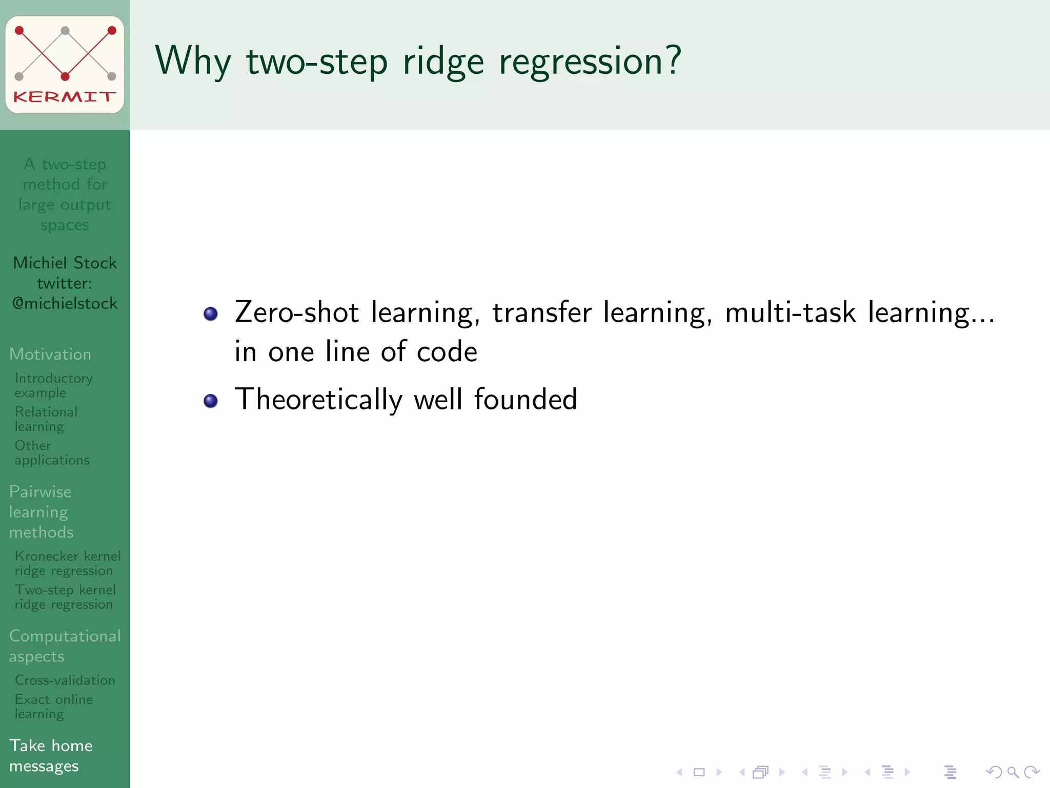 A two-step
method for
large output
spaces
Michiel Stock
twitter:
@michielstock
Motivation
Introductory
example
Relational
learning
Other
applications
Pairwise
learning
methods
Kronecker kernel
ridge regression
Two-step kernel
ridge regression
Computational
aspects
Cross-validation
Exact online
learning
Take home
messages
KERMIT
Why two-step ridge regression?
Zero-shot learning, transfer learning, multi-task learning...
in one line of code
Theoretically well founded
 