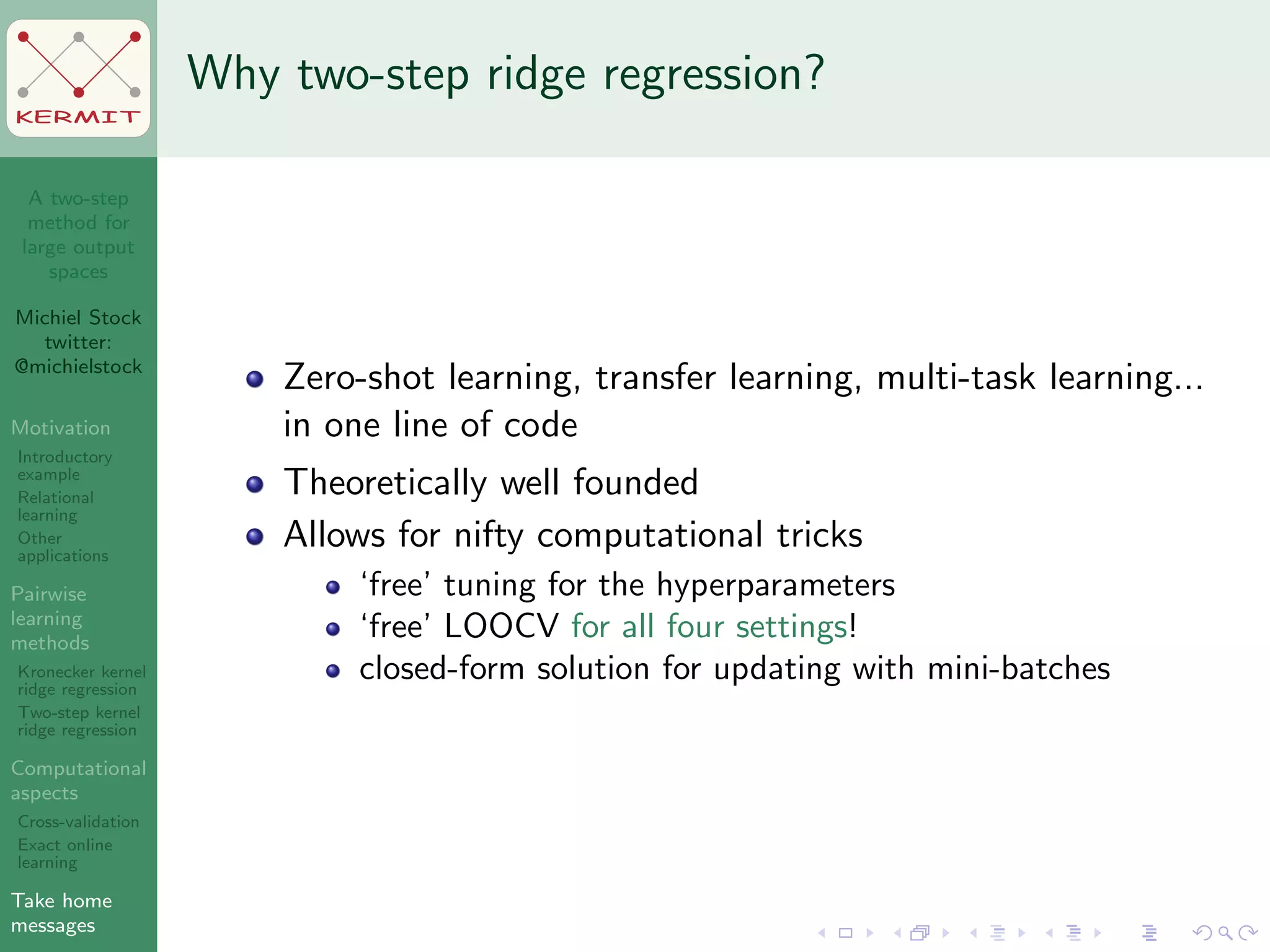 A two-step
method for
large output
spaces
Michiel Stock
twitter:
@michielstock
Motivation
Introductory
example
Relational
learning
Other
applications
Pairwise
learning
methods
Kronecker kernel
ridge regression
Two-step kernel
ridge regression
Computational
aspects
Cross-validation
Exact online
learning
Take home
messages
KERMIT
Why two-step ridge regression?
Zero-shot learning, transfer learning, multi-task learning...
in one line of code
Theoretically well founded
Allows for nifty computational tricks
‘free’ tuning for the hyperparameters
‘free’ LOOCV for all four settings!
closed-form solution for updating with mini-batches
 