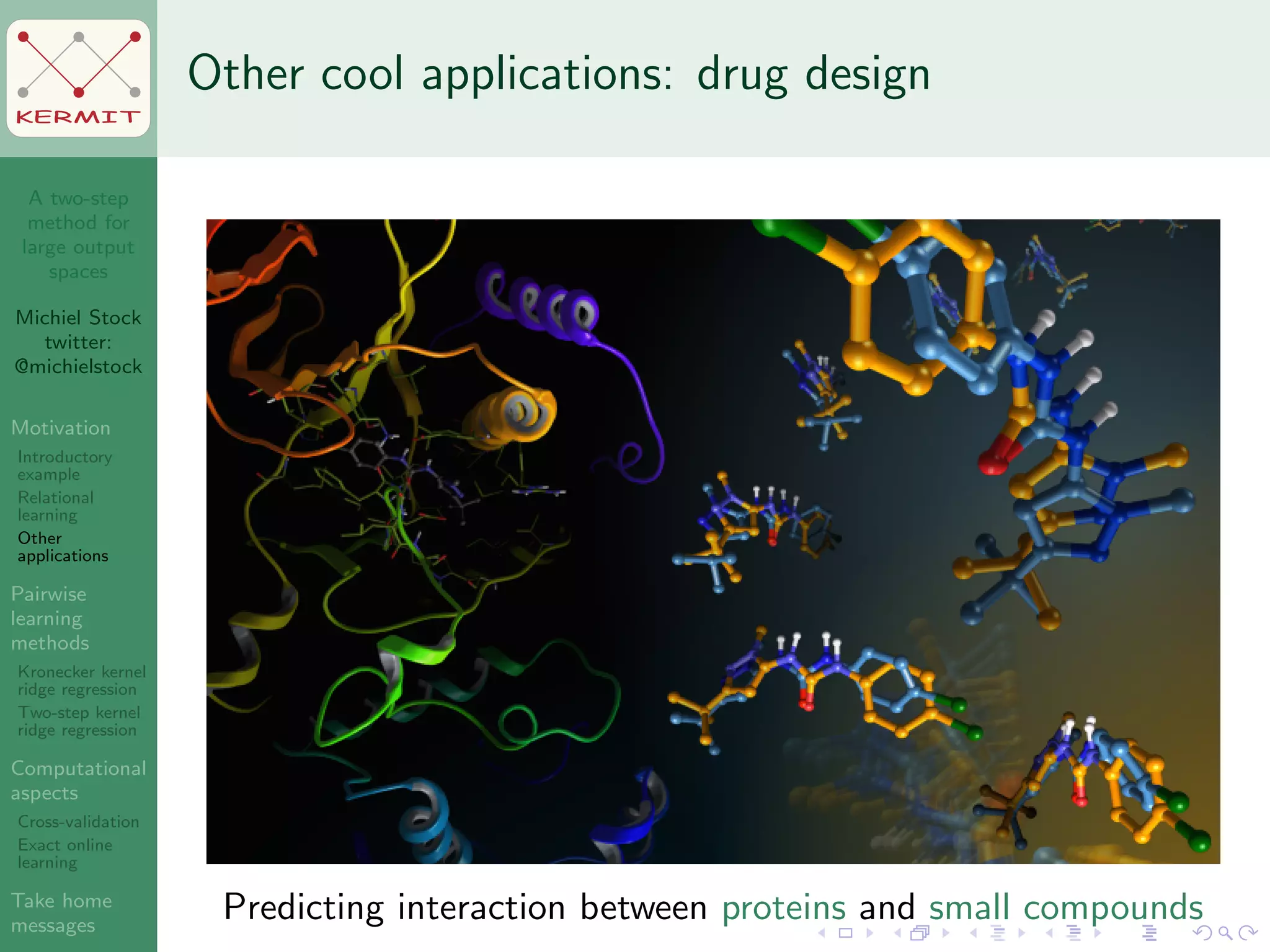 A two-step
method for
large output
spaces
Michiel Stock
twitter:
@michielstock
Motivation
Introductory
example
Relational
learning
Other
applications
Pairwise
learning
methods
Kronecker kernel
ridge regression
Two-step kernel
ridge regression
Computational
aspects
Cross-validation
Exact online
learning
Take home
messages
KERMIT
Other cool applications: drug design
Predicting interaction between proteins and small compounds
 