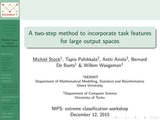 A two-step
method for
large output
spaces
Michiel Stock
twitter:
@michielstock
Motivation
Introductory
example
Relational
learning
Other
applications
Pairwise
learning
methods
Kronecker kernel
ridge regression
Two-step kernel
ridge regression
Computational
aspects
Cross-validation
Exact online
learning
Take home
messages
KERMIT
A two-step method to incorporate task features
for large output spaces
Michiel Stock1, Tapio Pahikkala2, Antti Airola2, Bernard
De Baets1 & Willem Waegeman1
1KERMIT
Department of Mathematical Modelling, Statistics and Bioinformatics
Ghent University
2Department of Computer Science
University of Turku
NIPS: extreme classiﬁcation workshop
December 12, 2015
 