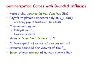 Summarization Games with Bounded Influence Have global  summarization function  S( x ) Payoff to player i depends only on x_i, S( x ): Arbitrary payoff function F_i(x_i,S( x )) Common examples: Voting (linear S) Financial markets Assume  bounded influence  of S Often expect influence    to  decay  with n! Assume bounded derivatives of the F_i Every  player  weakly  influences every other 