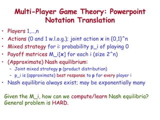 Multi-Player Game Theory: Powerpoint Notation Translation Players  1,…,n Actions  (0 and 1 w.l.o.g.); joint action  x  in {0,1}^n Mixed strategy  for i: probability p_i of playing 0 Payoff matrices  M_i[ x ] for each i (size 2^n) (Approximate) Nash equilibrium:  Joint mixed strategy  p  (product distribution) p_i is (approximate)  best response  to  p  for  every  player i Nash equilibria always exist; may be exponentially many Given the M_i, how can we  compute/learn  Nash equilibria? General problem is  HARD. 