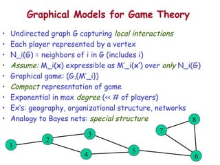 Graphical Models for Game Theory Undirected graph G capturing  local interactions Each player represented by a vertex N_i(G) = neighbors of i in G (includes i) Assume:  M_i( x ) expressible as M’_i( x’ ) over  only  N_i(G) Graphical game: (G,{M’_i}) Compact  representation of game Exponential in max  degree  (<< # of players) Ex’s: geography, organizational structure, networks Analogy to Bayes nets:  special structure 2 4 3 5 8 7 6 1 