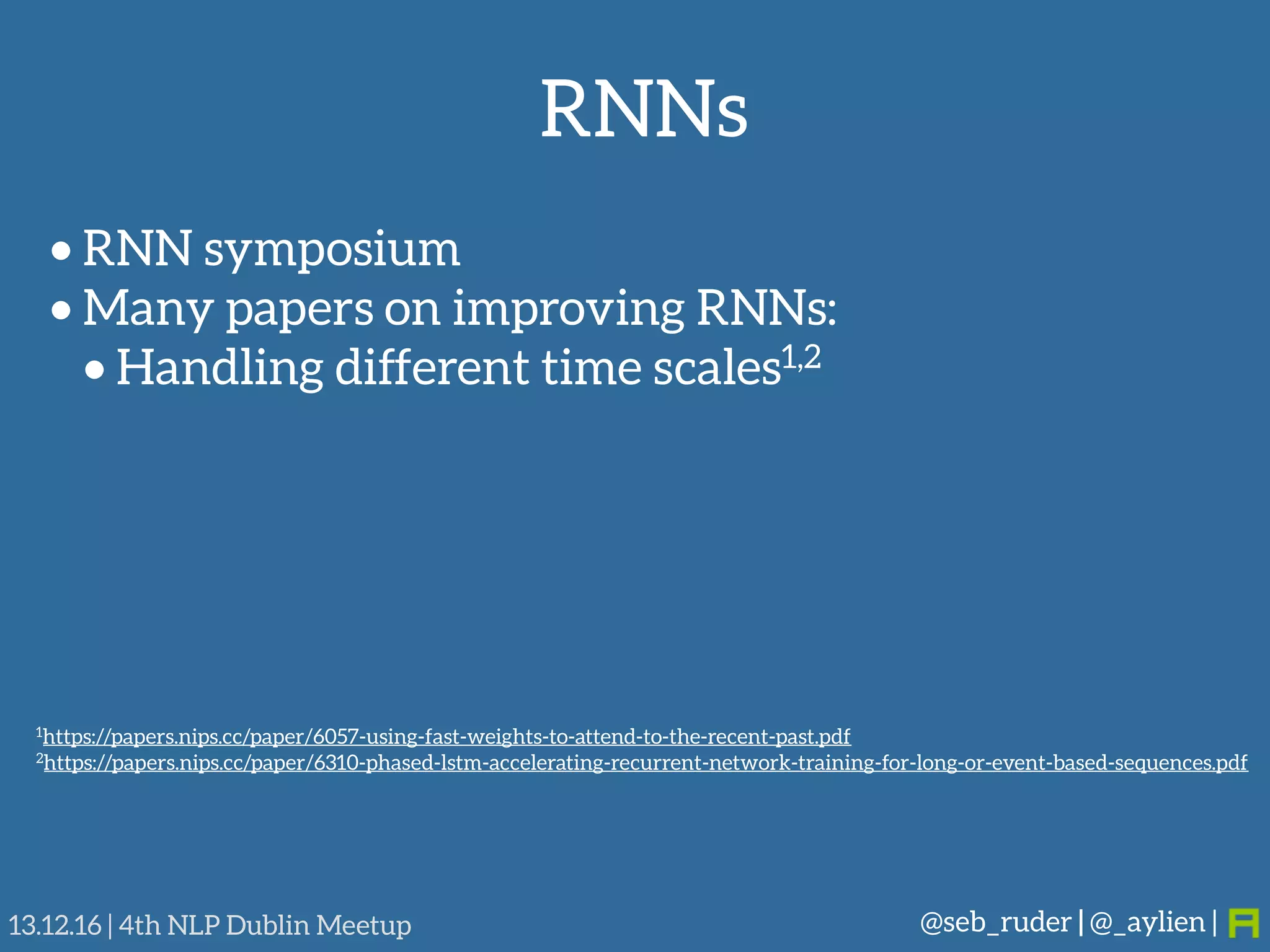 RNNs
@seb_ruder | @_aylien |13.12.16 | 4th NLP Dublin Meetup
• RNN symposium
• Many papers on improving RNNs:
• Handling different time scales1,2
1https://papers.nips.cc/paper/6057-using-fast-weights-to-attend-to-the-recent-past.pdf
2https://papers.nips.cc/paper/6310-phased-lstm-accelerating-recurrent-network-training-for-long-or-event-based-sequences.pdf
 