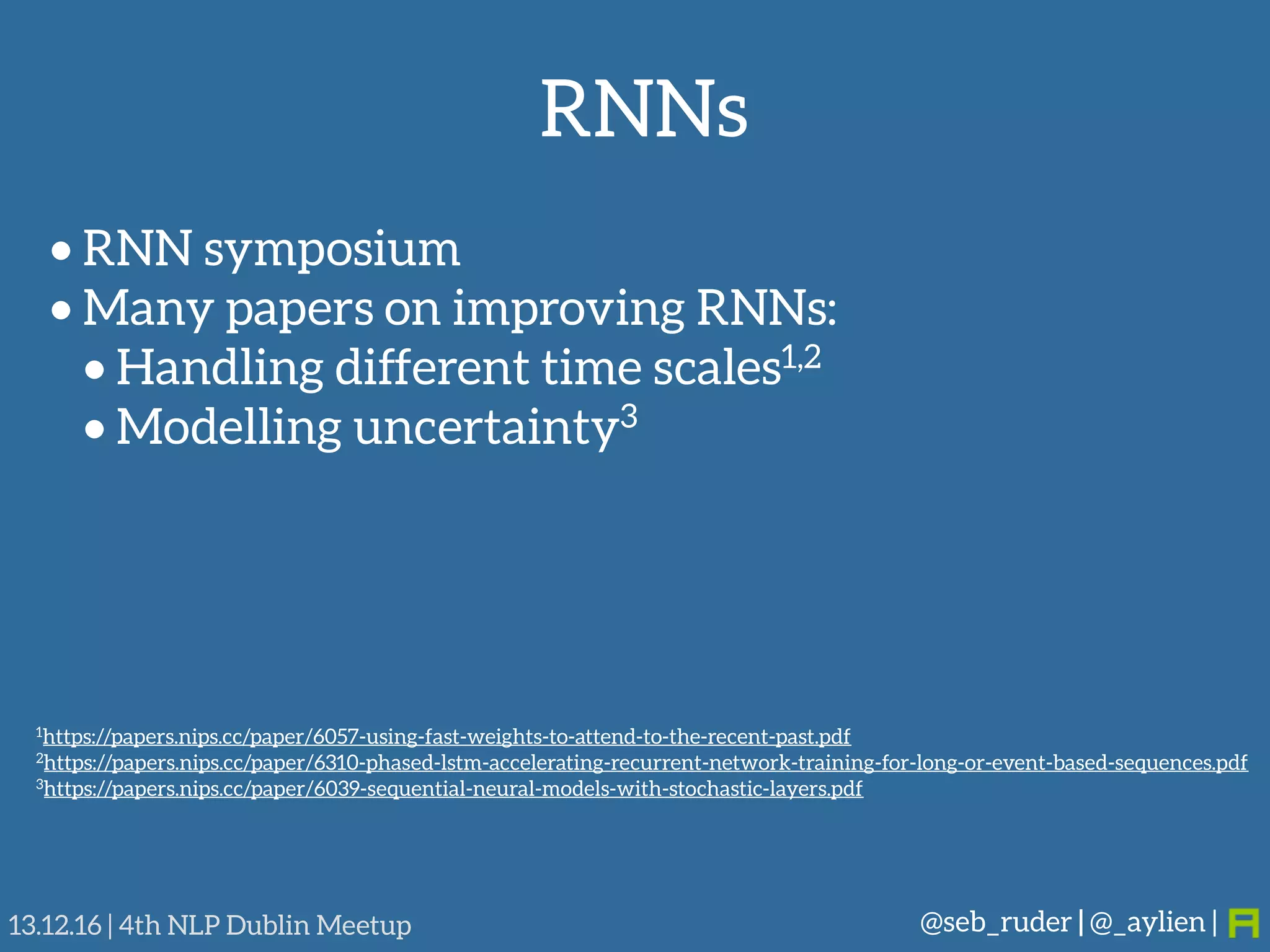 RNNs
@seb_ruder | @_aylien |13.12.16 | 4th NLP Dublin Meetup
• RNN symposium
• Many papers on improving RNNs:
• Handling different time scales1,2
• Modelling uncertainty3
1https://papers.nips.cc/paper/6057-using-fast-weights-to-attend-to-the-recent-past.pdf
2https://papers.nips.cc/paper/6310-phased-lstm-accelerating-recurrent-network-training-for-long-or-event-based-sequences.pdf
3https://papers.nips.cc/paper/6039-sequential-neural-models-with-stochastic-layers.pdf
 