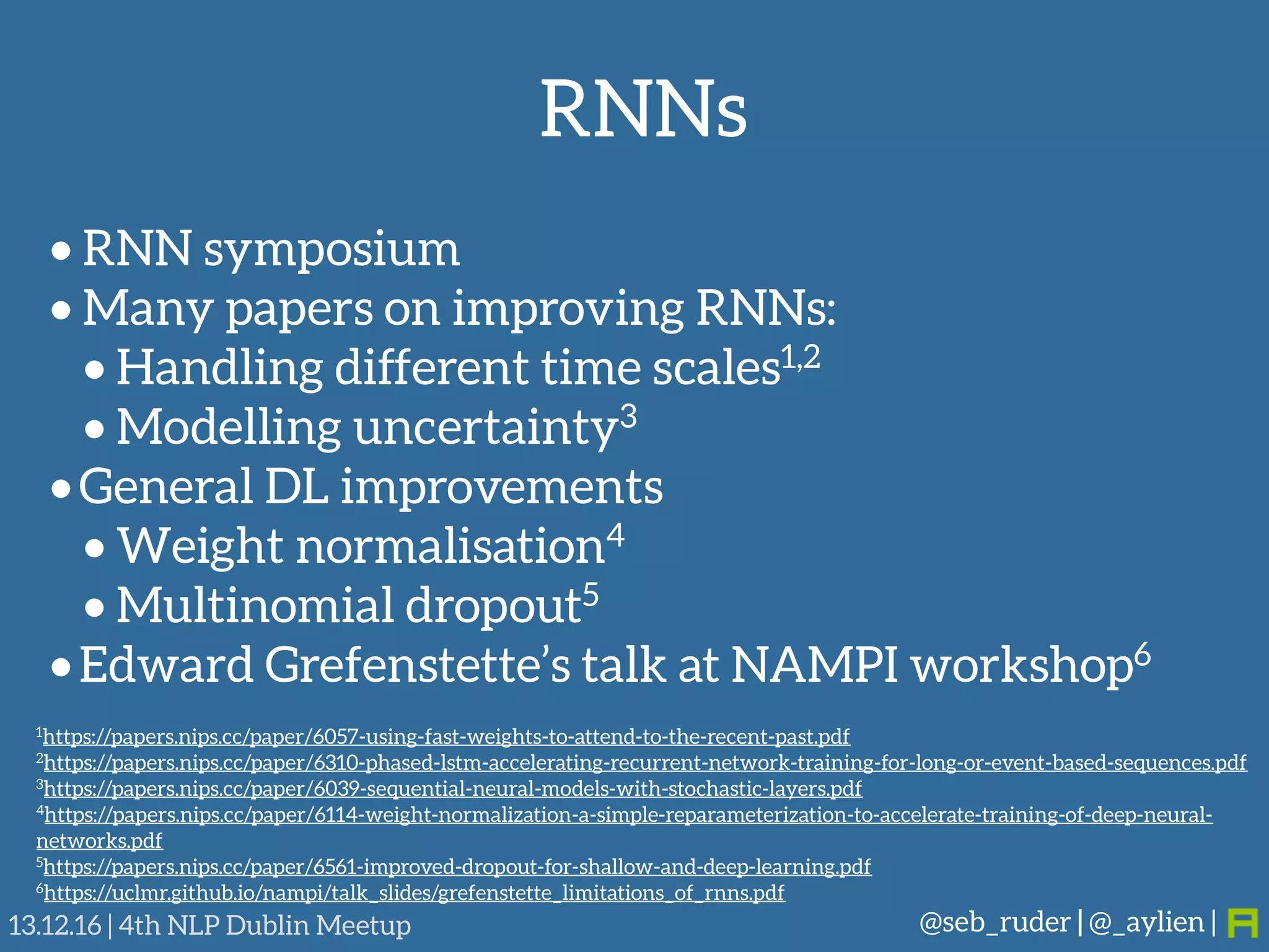 RNNs
@seb_ruder | @_aylien |13.12.16 | 4th NLP Dublin Meetup
• RNN symposium
• Many papers on improving RNNs:
• Handling different time scales1,2
• Modelling uncertainty3
•General DL improvements
• Weight normalisation4
• Multinomial dropout5
•Edward Grefenstette’s talk at NAMPI workshop6
1https://papers.nips.cc/paper/6057-using-fast-weights-to-attend-to-the-recent-past.pdf
2https://papers.nips.cc/paper/6310-phased-lstm-accelerating-recurrent-network-training-for-long-or-event-based-sequences.pdf
3https://papers.nips.cc/paper/6039-sequential-neural-models-with-stochastic-layers.pdf
4https://papers.nips.cc/paper/6114-weight-normalization-a-simple-reparameterization-to-accelerate-training-of-deep-neural-
networks.pdf
5https://papers.nips.cc/paper/6561-improved-dropout-for-shallow-and-deep-learning.pdf
6https://uclmr.github.io/nampi/talk_slides/grefenstette_limitations_of_rnns.pdf
 