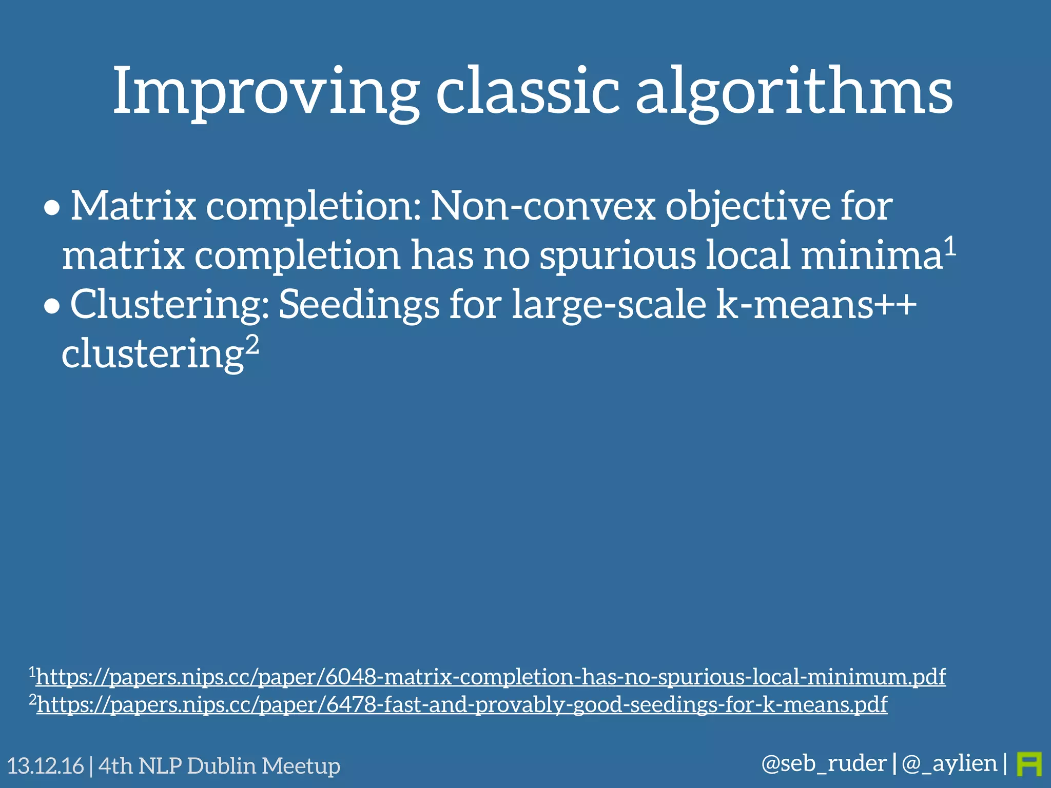 Improving classic algorithms
@seb_ruder | @_aylien |13.12.16 | 4th NLP Dublin Meetup
• Matrix completion: Non-convex objective for
matrix completion has no spurious local minima1
• Clustering: Seedings for large-scale k-means++
clustering2
1https://papers.nips.cc/paper/6048-matrix-completion-has-no-spurious-local-minimum.pdf
2https://papers.nips.cc/paper/6478-fast-and-provably-good-seedings-for-k-means.pdf
 