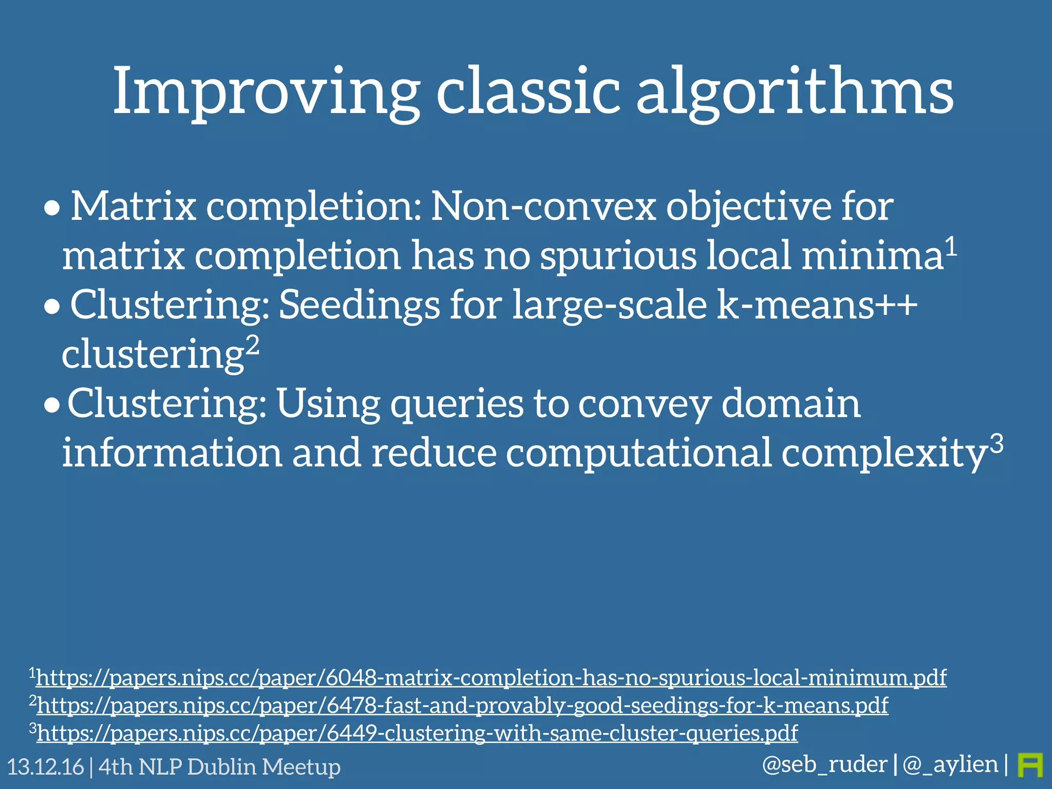Improving classic algorithms
@seb_ruder | @_aylien |13.12.16 | 4th NLP Dublin Meetup
• Matrix completion: Non-convex objective for
matrix completion has no spurious local minima1
• Clustering: Seedings for large-scale k-means++
clustering2
• Clustering: Using queries to convey domain
information and reduce computational complexity3
1https://papers.nips.cc/paper/6048-matrix-completion-has-no-spurious-local-minimum.pdf
2https://papers.nips.cc/paper/6478-fast-and-provably-good-seedings-for-k-means.pdf
3https://papers.nips.cc/paper/6449-clustering-with-same-cluster-queries.pdf
 