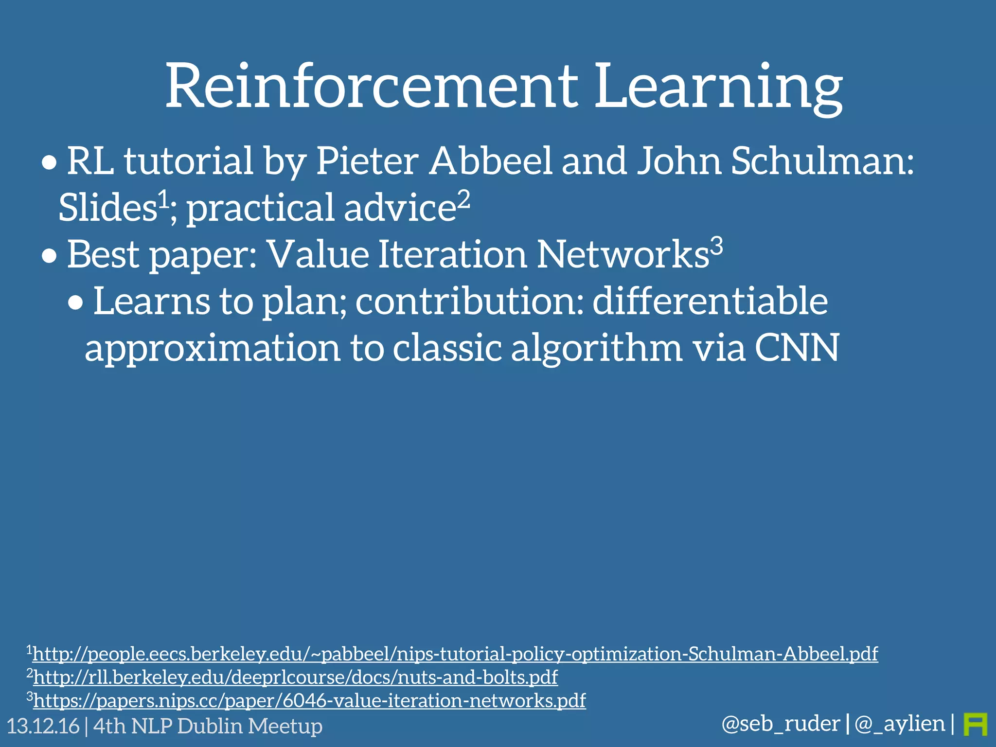 Reinforcement Learning
@seb_ruder | @_aylien |13.12.16 | 4th NLP Dublin Meetup
• RL tutorial by Pieter Abbeel and John Schulman: 
Slides1; practical advice2
• Best paper: Value Iteration Networks3
• Learns to plan; contribution: differentiable
approximation to classic algorithm via CNN
1http://people.eecs.berkeley.edu/~pabbeel/nips-tutorial-policy-optimization-Schulman-Abbeel.pdf
2http://rll.berkeley.edu/deeprlcourse/docs/nuts-and-bolts.pdf
3https://papers.nips.cc/paper/6046-value-iteration-networks.pdf
 