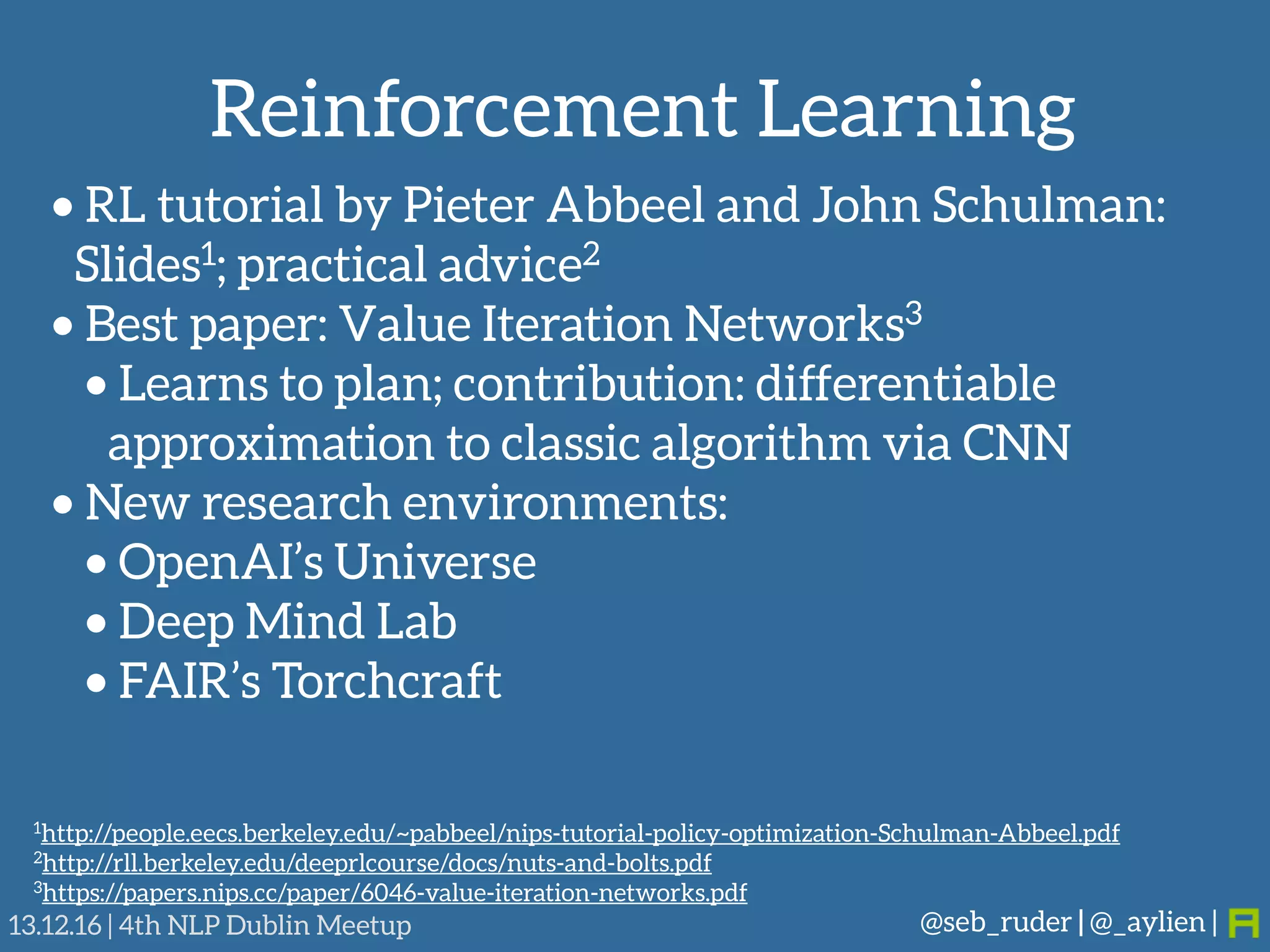 Reinforcement Learning
@seb_ruder | @_aylien |13.12.16 | 4th NLP Dublin Meetup
• RL tutorial by Pieter Abbeel and John Schulman: 
Slides1; practical advice2
• Best paper: Value Iteration Networks3
• Learns to plan; contribution: differentiable
approximation to classic algorithm via CNN
• New research environments:
• OpenAI’s Universe
• Deep Mind Lab
• FAIR’s Torchcraft
1http://people.eecs.berkeley.edu/~pabbeel/nips-tutorial-policy-optimization-Schulman-Abbeel.pdf
2http://rll.berkeley.edu/deeprlcourse/docs/nuts-and-bolts.pdf
3https://papers.nips.cc/paper/6046-value-iteration-networks.pdf
 