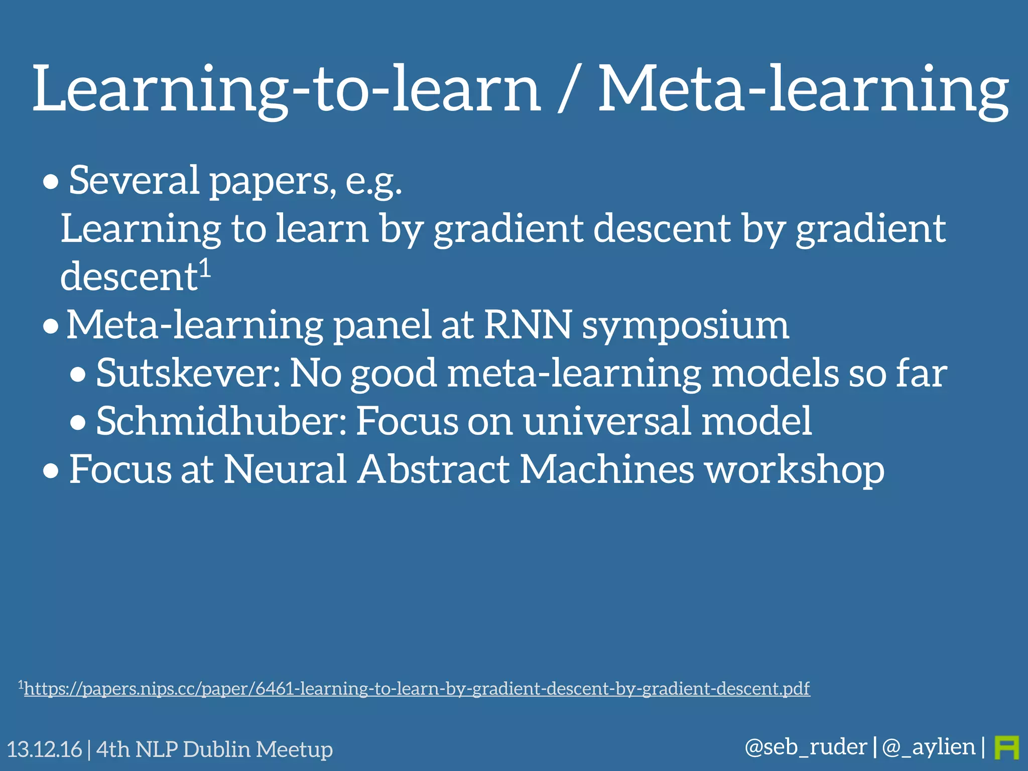 Learning-to-learn / Meta-learning
@seb_ruder | @_aylien |13.12.16 | 4th NLP Dublin Meetup
• Several papers, e.g. 
Learning to learn by gradient descent by gradient
descent1
• Meta-learning panel at RNN symposium
• Sutskever: No good meta-learning models so far
• Schmidhuber: Focus on universal model
• Focus at Neural Abstract Machines workshop
1https://papers.nips.cc/paper/6461-learning-to-learn-by-gradient-descent-by-gradient-descent.pdf
 