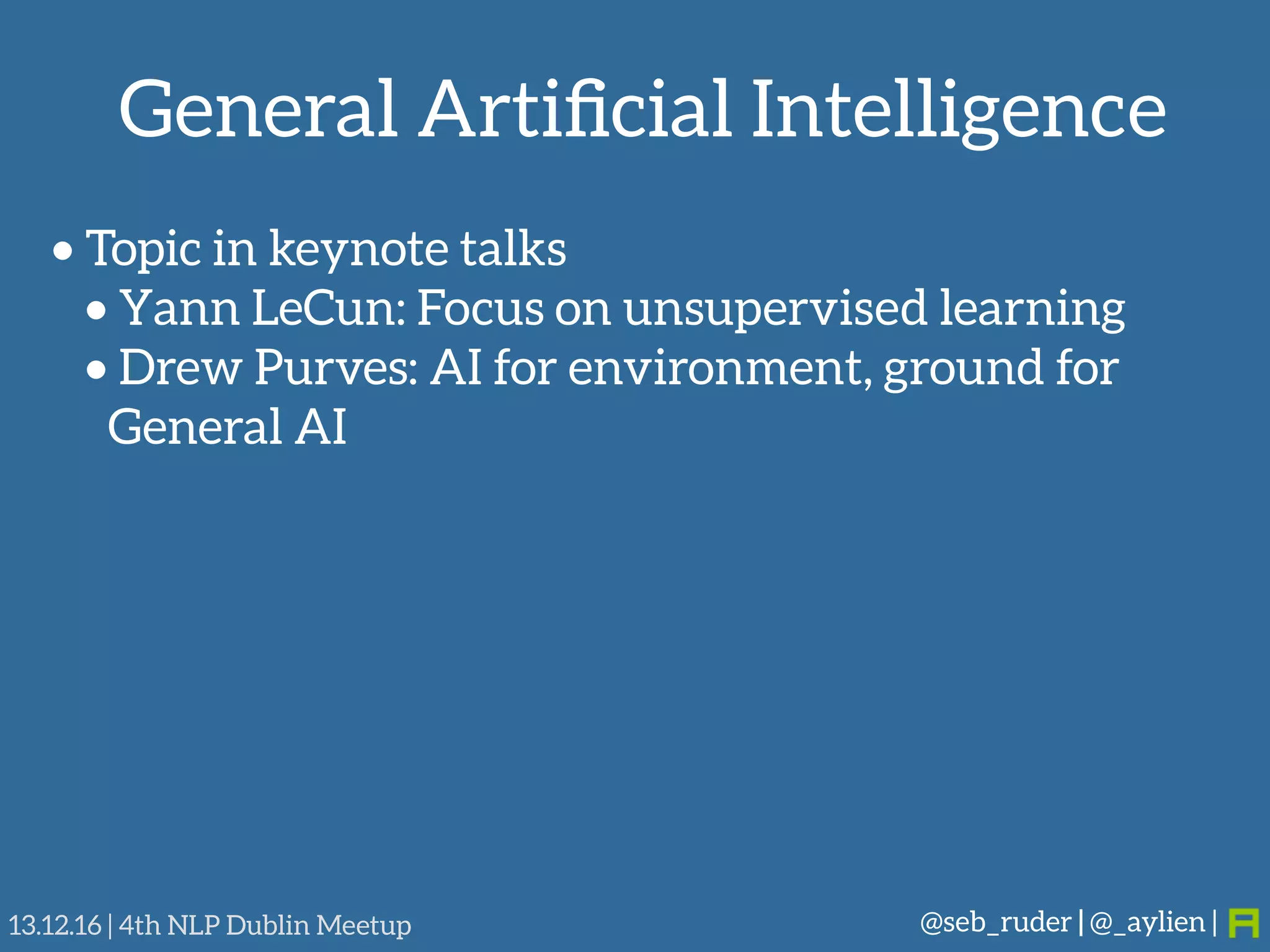 General Artiﬁcial Intelligence
@seb_ruder | @_aylien |13.12.16 | 4th NLP Dublin Meetup
• Topic in keynote talks
• Yann LeCun: Focus on unsupervised learning
• Drew Purves: AI for environment, ground for
General AI
 