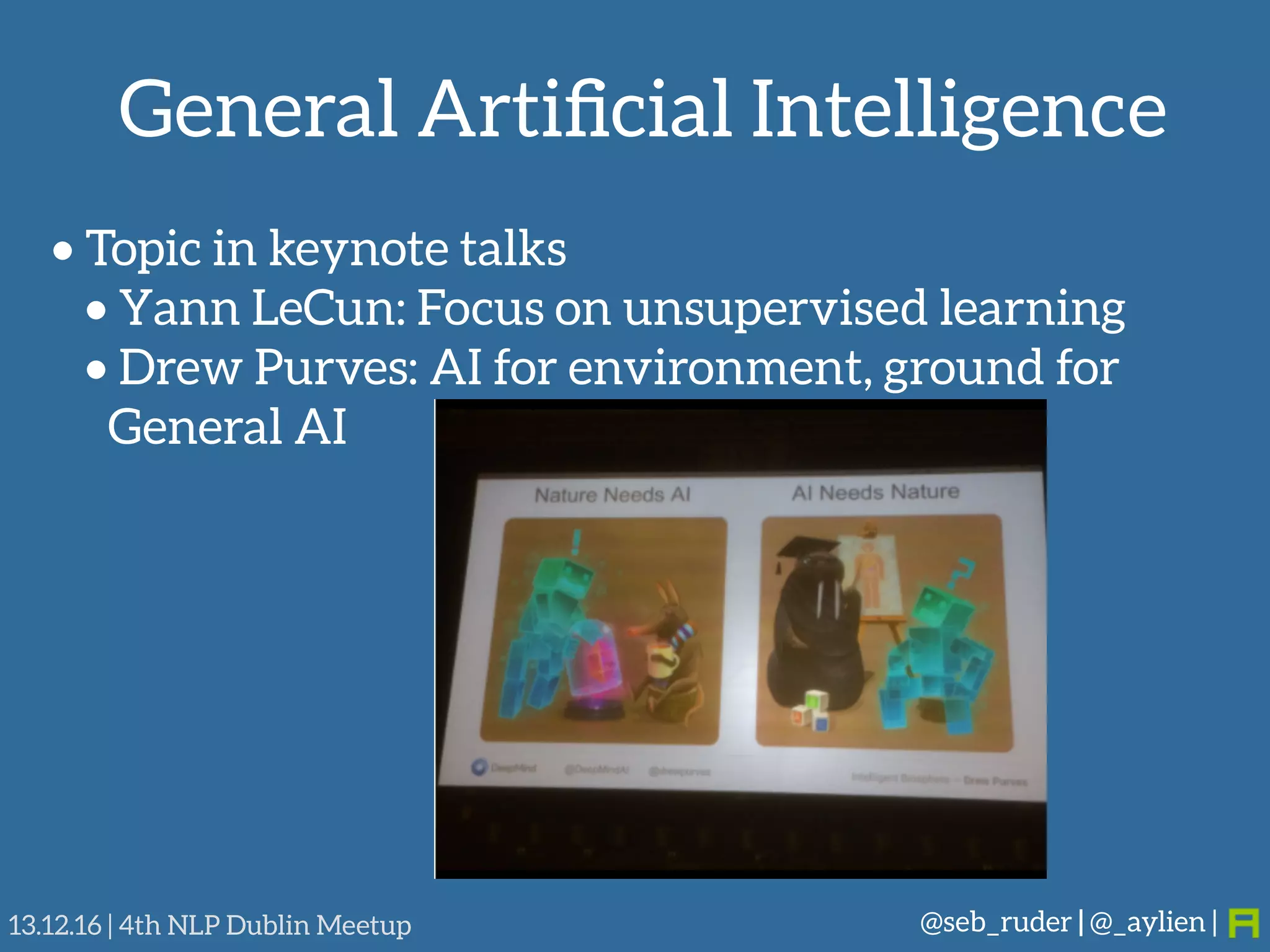 General Artiﬁcial Intelligence
@seb_ruder | @_aylien |13.12.16 | 4th NLP Dublin Meetup
• Topic in keynote talks
• Yann LeCun: Focus on unsupervised learning
• Drew Purves: AI for environment, ground for
General AI
 
