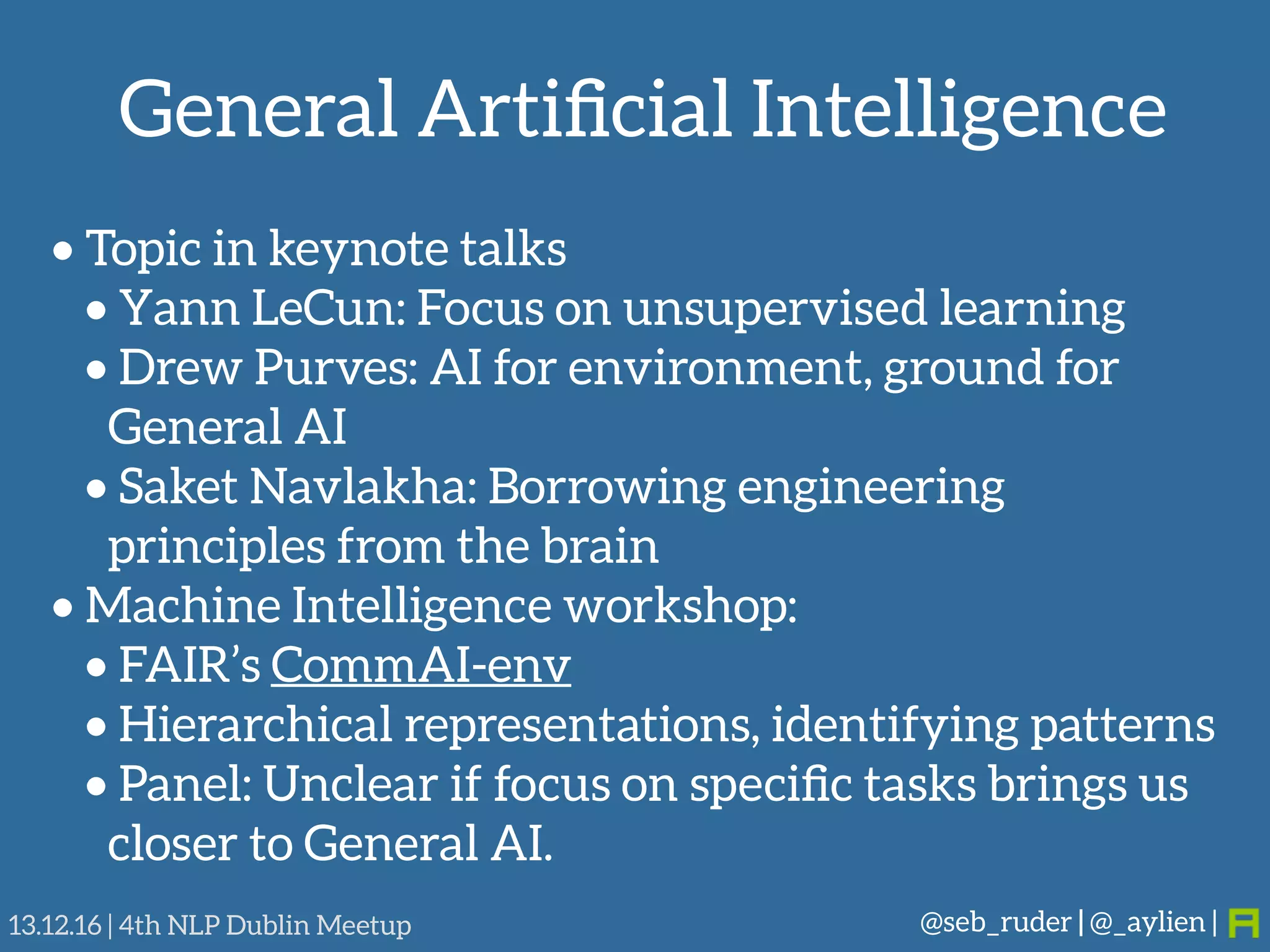 General Artiﬁcial Intelligence
@seb_ruder | @_aylien |13.12.16 | 4th NLP Dublin Meetup
• Topic in keynote talks
• Yann LeCun: Focus on unsupervised learning
• Drew Purves: AI for environment, ground for
General AI
• Saket Navlakha: Borrowing engineering
principles from the brain
• Machine Intelligence workshop:
• FAIR’s CommAI-env
• Hierarchical representations, identifying patterns
• Panel: Unclear if focus on speciﬁc tasks brings us
closer to General AI.
 