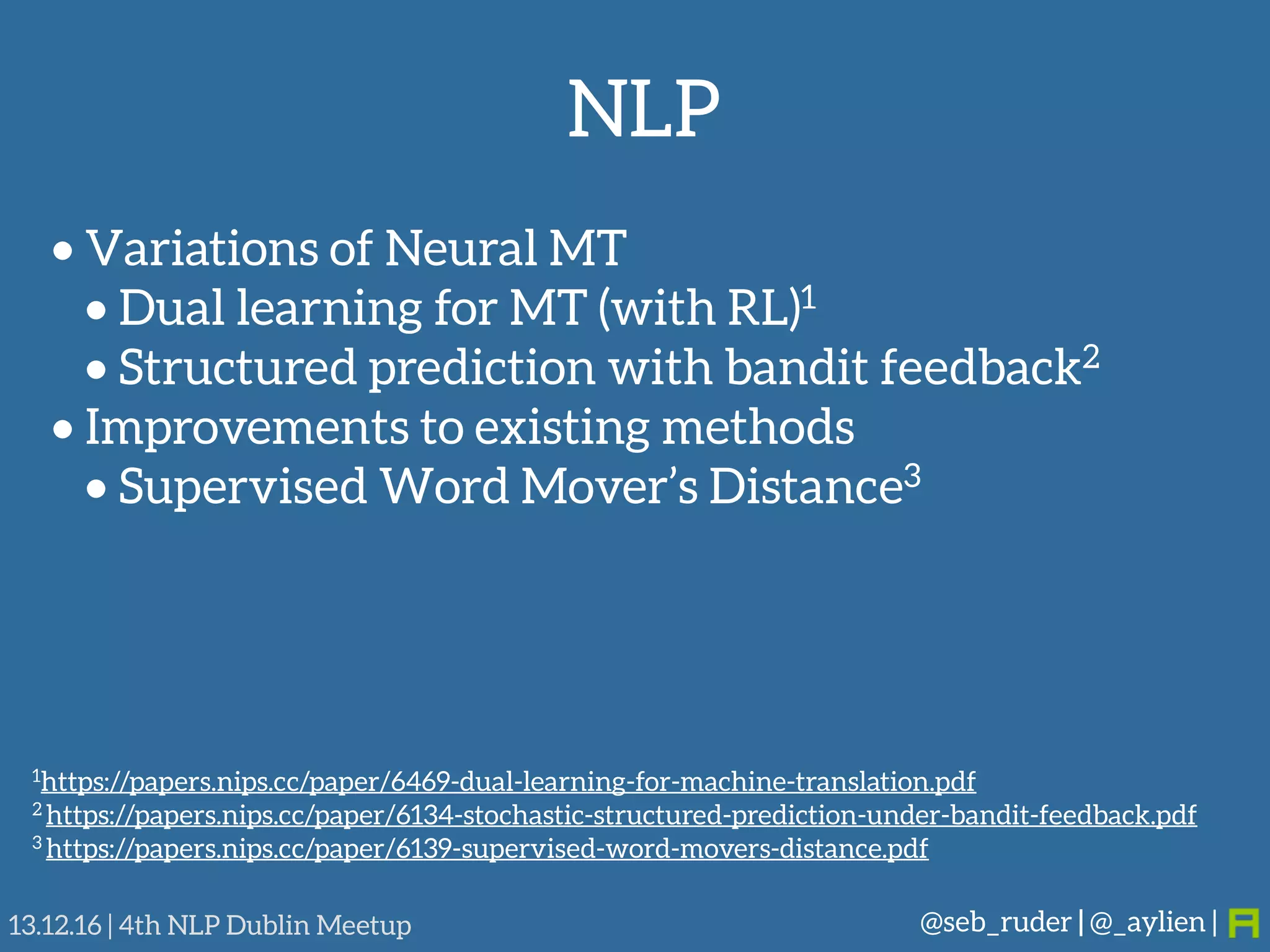 NLP
@seb_ruder | @_aylien |13.12.16 | 4th NLP Dublin Meetup
• Variations of Neural MT
• Dual learning for MT (with RL)1
• Structured prediction with bandit feedback2
• Improvements to existing methods
• Supervised Word Mover’s Distance3
1https://papers.nips.cc/paper/6469-dual-learning-for-machine-translation.pdf
2 https://papers.nips.cc/paper/6134-stochastic-structured-prediction-under-bandit-feedback.pdf
3 https://papers.nips.cc/paper/6139-supervised-word-movers-distance.pdf
 