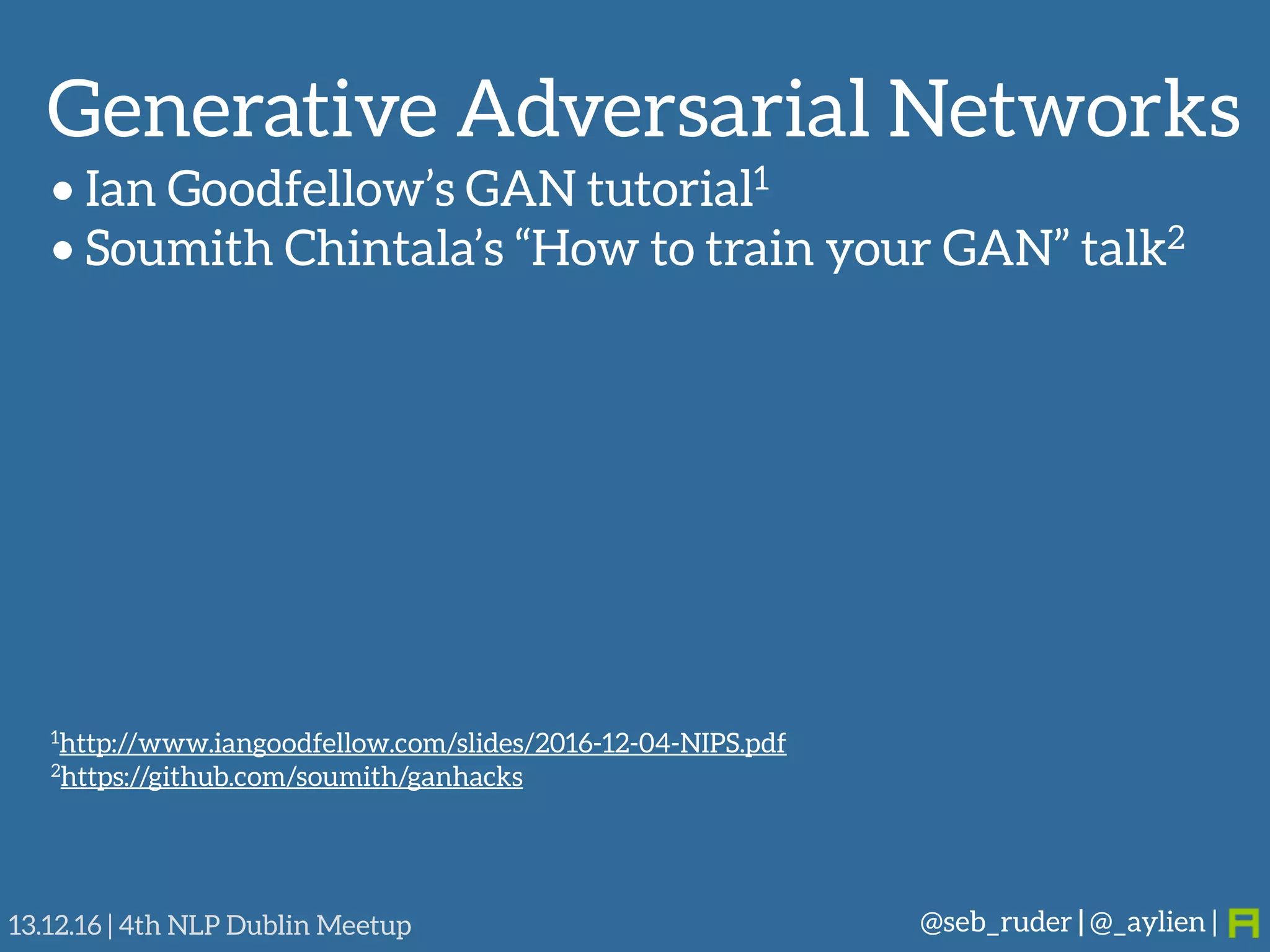 Generative Adversarial Networks
@seb_ruder | @_aylien |13.12.16 | 4th NLP Dublin Meetup
• Ian Goodfellow’s GAN tutorial1
• Soumith Chintala’s “How to train your GAN” talk2
1http://www.iangoodfellow.com/slides/2016-12-04-NIPS.pdf
2https://github.com/soumith/ganhacks
 