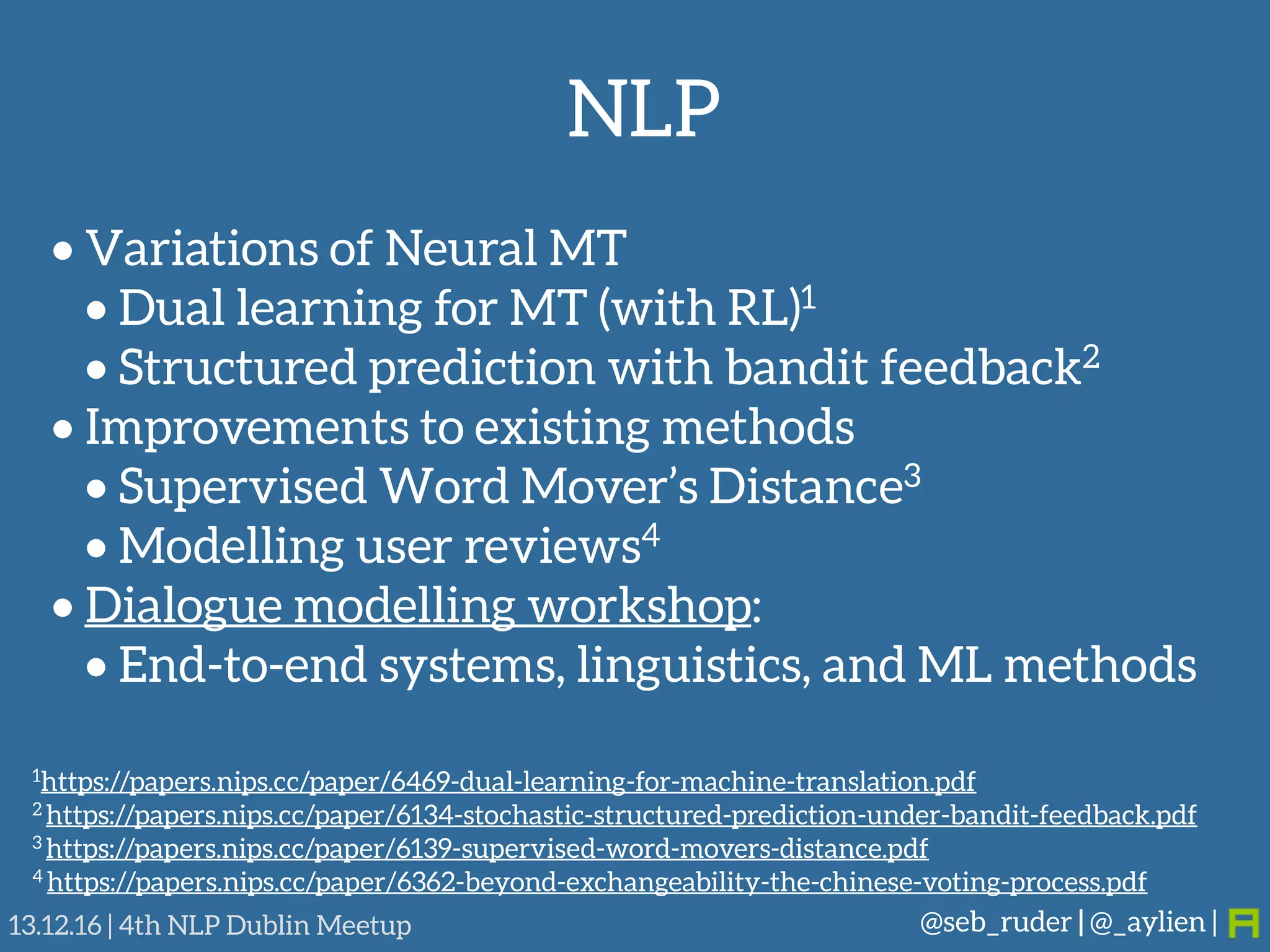 NLP
@seb_ruder | @_aylien |13.12.16 | 4th NLP Dublin Meetup
• Variations of Neural MT
• Dual learning for MT (with RL)1
• Structured prediction with bandit feedback2
• Improvements to existing methods
• Supervised Word Mover’s Distance3
• Modelling user reviews4
• Dialogue modelling workshop:
• End-to-end systems, linguistics, and ML methods
1https://papers.nips.cc/paper/6469-dual-learning-for-machine-translation.pdf
2 https://papers.nips.cc/paper/6134-stochastic-structured-prediction-under-bandit-feedback.pdf
3 https://papers.nips.cc/paper/6139-supervised-word-movers-distance.pdf
4 https://papers.nips.cc/paper/6362-beyond-exchangeability-the-chinese-voting-process.pdf
 