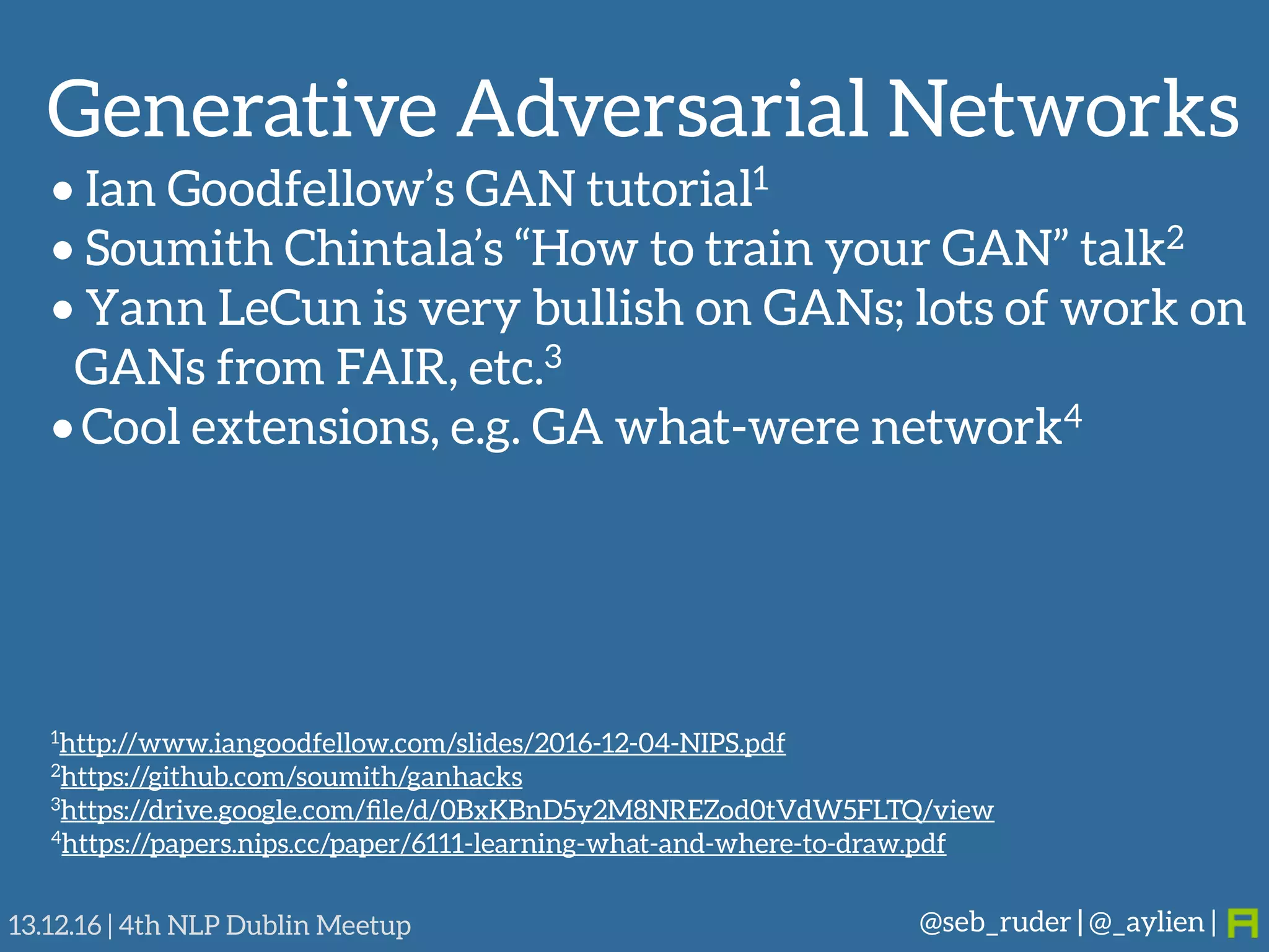 Generative Adversarial Networks
@seb_ruder | @_aylien |13.12.16 | 4th NLP Dublin Meetup
• Ian Goodfellow’s GAN tutorial1
• Soumith Chintala’s “How to train your GAN” talk2
• Yann LeCun is very bullish on GANs; lots of work on
GANs from FAIR, etc.3
• Cool extensions, e.g. GA what-were network4
1http://www.iangoodfellow.com/slides/2016-12-04-NIPS.pdf
2https://github.com/soumith/ganhacks
3https://drive.google.com/ﬁle/d/0BxKBnD5y2M8NREZod0tVdW5FLTQ/view
4https://papers.nips.cc/paper/6111-learning-what-and-where-to-draw.pdf
 