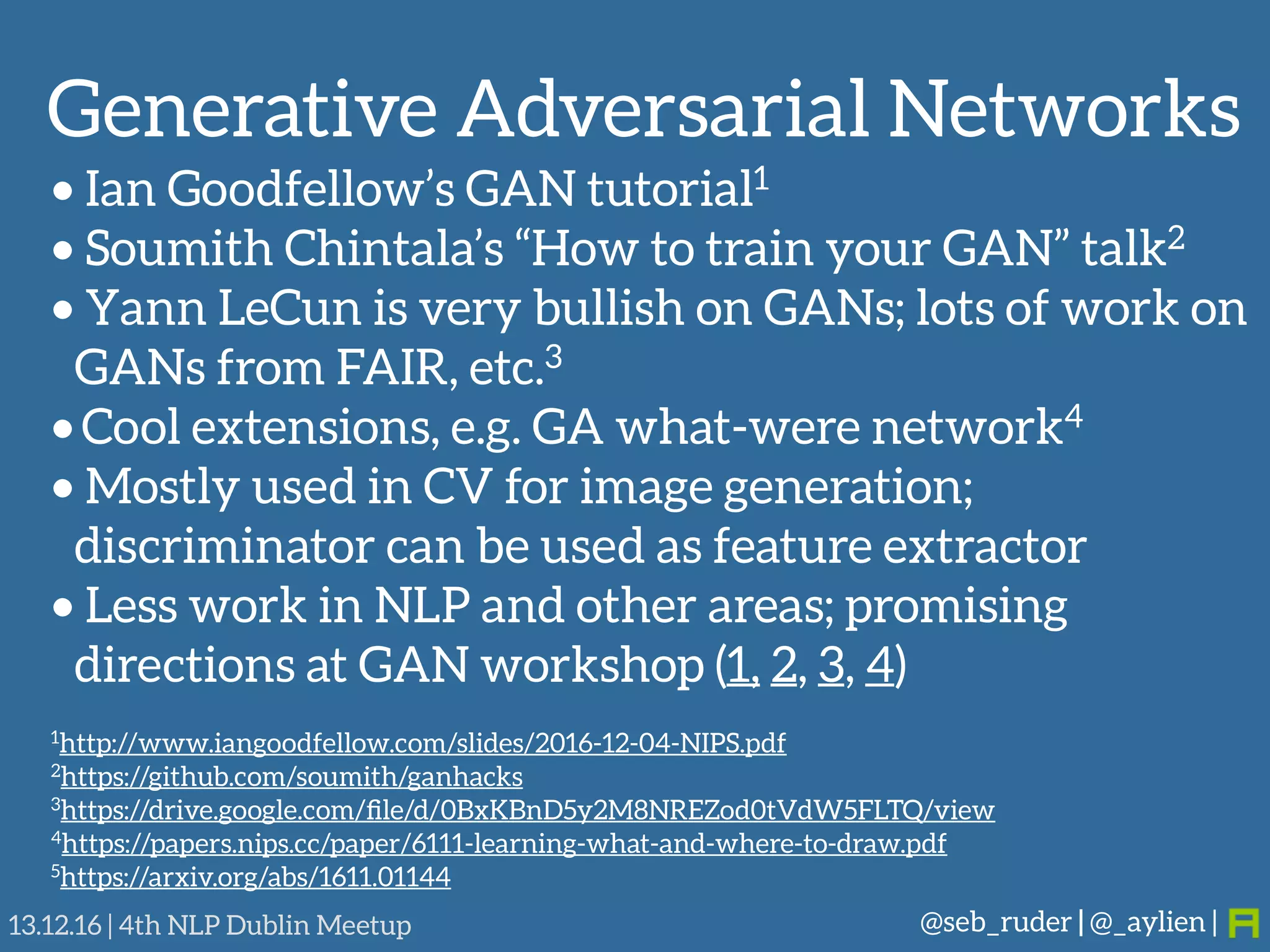 Generative Adversarial Networks
@seb_ruder | @_aylien |13.12.16 | 4th NLP Dublin Meetup
• Ian Goodfellow’s GAN tutorial1
• Soumith Chintala’s “How to train your GAN” talk2
• Yann LeCun is very bullish on GANs; lots of work on
GANs from FAIR, etc.3
• Cool extensions, e.g. GA what-were network4
• Mostly used in CV for image generation;
discriminator can be used as feature extractor
• Less work in NLP and other areas; promising
directions at GAN workshop (1, 2, 3, 4)
1http://www.iangoodfellow.com/slides/2016-12-04-NIPS.pdf
2https://github.com/soumith/ganhacks
3https://drive.google.com/ﬁle/d/0BxKBnD5y2M8NREZod0tVdW5FLTQ/view
4https://papers.nips.cc/paper/6111-learning-what-and-where-to-draw.pdf
5https://arxiv.org/abs/1611.01144
 