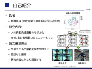 • 氏名
– 堀井隆斗 (大阪大学工学研究科 浅田研究室)
• 研究内容:
– 人の情動発達過程のモデル化
– HRIにおける情動コミュニケーション
• 論文選択理由
– 生成モデルの最新動向を知りたい
– 教師なし最高
– 研究内容にかなり関係する
自己紹介
Multimodal Deep
Boltzmann Machine
情動の表現獲得
情動推定 情動表出
1/19
NHK総合 SFリアル#2アトムと暮らす日
 
