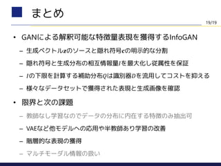 • GANによる解釈可能な特徴量表現を獲得するInfoGAN
– 生成ベクトル𝒛のソースと隠れ符号𝒄の明示的な分割
– 隠れ符号と生成分布の相互情報量𝐼を最大化し従属性を保証
– 𝐼の下限を計算する補助分布𝑄は識別器𝐷を流用してコストを抑える
– 様々なデータセットで獲得された表現と生成画像を確認
• 限界と次の課題
– 教師なし学習なのでデータの分布に内在する特徴のみ抽出可
– VAEなど他モデルへの応用や半教師あり学習の改善
– 階層的な表現の獲得
– マルチモーダル情報の扱い
まとめ
19/19
 