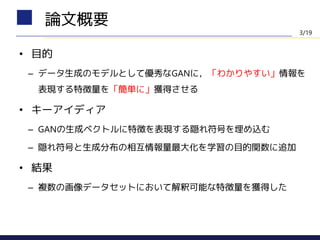• 目的
– データ生成のモデルとして優秀なGANに，「わかりやすい」情報を
表現する特徴量を「簡単に」獲得させる
• キーアイディア
– GANの生成ベクトルに特徴を表現する隠れ符号を埋め込む
– 隠れ符号と生成分布の相互情報量最大化を学習の目的関数に追加
• 結果
– 複数の画像データセットにおいて解釈可能な特徴量を獲得した
論文概要
3/19
 