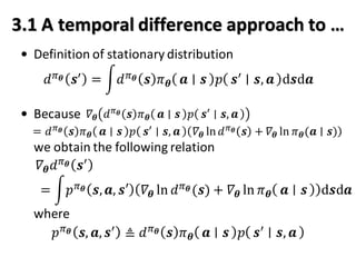 3.1 A temporal difference approach to …
• Definition of stationary distribution
• Because
we obtain the following relation
where
𝑑 𝜋 𝜽 𝒔′
= න𝑑 𝜋 𝜽 𝒔 𝜋 𝜽 𝒂 𝒔 𝑝 𝒔′
𝒔, 𝒂 d𝒔d𝒂
𝛻𝜽 𝑑 𝜋 𝜽 𝒔′
𝛻𝜽 𝑑 𝜋 𝜽 𝒔 𝜋 𝜽 𝒂 𝒔 𝑝 𝒔′
𝒔, 𝒂
= 𝑑 𝜋 𝜽 𝒔 𝜋 𝜽 𝒂 𝒔 𝑝 𝒔′
𝒔, 𝒂 𝛻𝜽 ln 𝑑 𝜋 𝜽 𝒔 + 𝛻𝜽 ln 𝜋 𝜽(𝒂 ∣ 𝒔)
= න𝑝 𝜋 𝜽 𝒔, 𝒂, 𝒔′ 𝛻𝜽 ln 𝑑 𝜋 𝜽 (𝒔) + 𝛻𝜽 ln 𝜋 𝜽 𝒂 𝒔 d𝒔d𝒂
𝑝 𝜋 𝜽 𝒔, 𝒂, 𝒔′
≜ 𝑑 𝜋 𝜽 𝒔 𝜋 𝜽 𝒂 𝒔 𝑝 𝒔′
𝒔, 𝒂
 