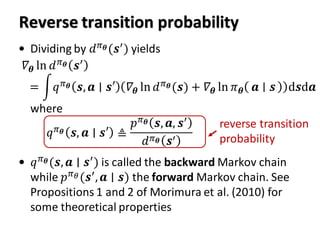 Reverse transition probability
• Dividing by 𝑑 𝜋 𝜽(𝒔′) yields
where
• 𝑞 𝜋 𝜽(𝒔, 𝒂 ∣ 𝒔′
) is called the backward Markov chain
while 𝑝 𝜋 𝜃(𝒔′, 𝒂 ∣ 𝒔) the forward Markov chain. See
Propositions 1 and 2 of Morimura et al. (2010) for
some theoretical properties
𝛻𝜽 ln 𝑑 𝜋 𝜽 𝒔′
= න𝑞 𝜋 𝜽 𝒔, 𝒂 ∣ 𝒔′ 𝛻𝜽 ln 𝑑 𝜋 𝜽(𝒔) + 𝛻𝜽 ln 𝜋 𝜽 𝒂 𝒔 d𝒔d𝒂
𝑞 𝜋 𝜽 𝒔, 𝒂 ∣ 𝒔′ ≜
𝑝 𝜋 𝜽 𝒔, 𝒂, 𝒔′
𝑑 𝜋 𝜽 𝒔′
reverse transition
probability
 