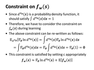 Constraint on 𝒇 𝒘(𝒔)
• Since 𝑑 𝜋 𝜽(𝒔) is a probabilitydensity function, it
should satisfy ∫ 𝑑 𝜋 𝜽 𝒔 d𝒔 = 1
• Therefore, we have to consider the constraint on
𝑓𝒘(𝒔) during learning
• The above constraint can be re-written as follows:
• This constraint is satisfied by setting c appropriately
𝔼 𝑑 𝜋 𝜽 𝛻𝜽 ln 𝑑 𝜋 𝜽 𝒔 = න𝑑 𝜋 𝜽 𝒔 𝛻𝜽 ln 𝑑 𝜋 𝜽(𝒔)d𝒔
= න𝛻𝜽 𝑑 𝜋 𝜽(𝒔)d𝒔 = 𝛻𝜽 න𝑑 𝜋 𝜽 𝒔 d𝒔 = 𝛻𝜽 1 = 𝟎
𝒇 𝒘 𝒔 ≈ 𝛻𝜽 ln 𝑑 𝜋 𝜽 𝒔 + 𝔼 𝒇 𝒘 𝒔
 