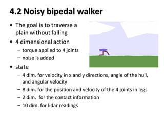 4.2 Noisy bipedal walker
• The goal is to traverse a
plain without falling
• 4 dimensional action
– torque applied to 4 joints
– noise is added
• state
– 4 dim. for velocity in x and y directions, angle of the hull,
and angular velocity
– 8 dim. for the position and velocity of the 4 joints in legs
– 2 dim. for the contact information
– 10 dim. for lidar readings
 