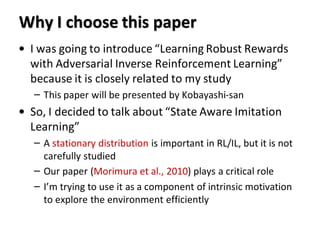 Why I choose this paper
• I was going to introduce “Learning Robust Rewards
with Adversarial Inverse Reinforcement Learning”
because it is closely related to my study
– This paper will be presented by Kobayashi-san
• So, I decided to talk about “State Aware Imitation
Learning”
– A stationary distribution is important in RL/IL, but it is not
carefully studied
– Our paper (Morimura et al., 2010) plays a critical role
– I’m trying to use it as a component of intrinsic motivation
to explore the environment efficiently
 