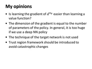 My opinions
• Is learning the gradient of 𝑑 𝜋 𝜃 easier than learning a
value function?
• The dimension of the gradient is equal to the number
of parameters of the policy. In general, it is too huge
if we use a deep NN policy
• The technique of the target network is not used
• Trust region framework should be introduced to
avoid catastrophic changes
 