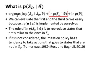 What is 𝒑(𝑺 𝑫 ∣ 𝜽)
•
• We can evaluate the first and the third terms easily
because 𝜋 𝜽(𝒂 ∣ 𝒔) is implemented by ourselves
• The role of ln 𝑝(𝑆 𝐷 ∣ 𝜽) is to reproduce states that
are similar to the ones in 𝑆 𝐷
• If it is not considered, the imitation policy has a
tendency to take actions that goes to states that are
not in 𝑆 𝐷 (Pomerleau, 1989; Ross and Bagnell, 2010)
arg max
𝜽
ln 𝑝(𝐴 𝐷 ∣ 𝑆 𝐷, 𝜽) + ln 𝑝(𝑆 𝐷 ∣ 𝜽) + ln 𝑝(𝜽)
 