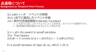 ^̤ˤĤ
Background on Temporal Point Process
17
{??} with ?  ?+
٥ȤΕrg
?(?): ?ޤǤQy٥ȼ
?(?): v(intensity function)
? ޤǤ𤳤ä٥ȤˤäƛQޤ롢Υ٥Ȥδ_ʥǥ
? vdζvĤΥǥȤʹ
?, ? + ?? : An event in small window
? ? : The history
? ? ?? ? ? ????? ?? ?, ? + ?? ?(?)} = ? {?? ? |? ? }
In a small window of size dt, i.e., ?? ?  {?, ?}
 