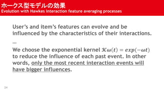 ۩`ͥǥ΄
Evolution with Hawkes interaction feature averaging processes
24
Users and items features can evolve and be
influenced by the characteristics of their interactions.

We choose the exponential kernel ?? ? = ???(???)
to reduce the influence of each past event. In other
words, only the most recent interaction events will
have bigger influences.
 