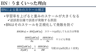• 学習率を上げると重みのスケールが大きくなる
逆誤差伝播で誤差が発散する原因
• BNはそのスケールを正規化して発散を防ぐ
BN : うまくいった理由
BNによる重みのスケール補正
𝐵𝑁 𝑊𝑢 = 𝐵𝑁 𝑎𝑊 𝑢 スケール(𝑎倍)しても出力は等価
𝜕𝐵𝑁 𝑎𝑊 𝑢
𝜕𝑢
=
𝜕𝐵𝑁 𝑊𝑢
𝜕𝑢
ヤコビも等価
𝜕𝐵𝑁 𝑎𝑊 𝑢
𝜕(𝑎𝑊)
=
1
𝑎
·
𝜕𝐵𝑁 𝑊𝑢
𝜕𝑊
勾配は1/𝑎倍(程よく収束)
 