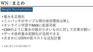 •重みを正規化
• ミニバッチのサンプル間の依存関係は無し
• オンライン学習やRNNに拡張可能
•CNNのように重みの数が小さいものに対して計算が軽い
• データ依存重み初期化が活用できる
•大まかにはBNの低コストな近似計算
• 比較に使うための紹介程度です
WN : まとめ
Weight Normalization
 