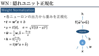 • 各ニューロンの出力から重みを正規化
• 𝒕 = 𝒘 𝑇 𝒙 + 𝑏
• μ = 𝐸 𝒕 , σ = 𝐸 𝒕 − μ 2
• ഥ𝒘 ←
1
σ
𝒘, ത𝑏 ←
𝑏−μ
σ
• 𝒉 = f(
𝑡−μ
σ
)
= f(ഥ𝒘 𝑇 𝒙 + ത𝑏)
WN : 隠れユニット正規化
Weight Normalization
a
x
w
f( )
norm
b
h
wTx+b
--
 