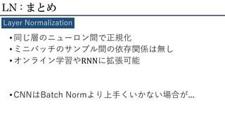 •同じ層のニューロン間で正規化
•ミニバッチのサンプル間の依存関係は無し
•オンライン学習やRNNに拡張可能
•CNNはBatch Normより上手くいかない場合が...
LN : まとめ
Layer Normalization
 