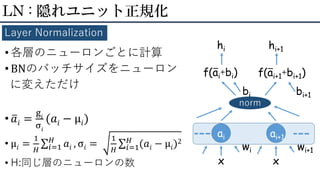 • 各層のニューロンごとに計算
• BNのバッチサイズをニューロン
に変えただけ
• ത𝑎𝑖 =
g𝑖
σ𝑖
(𝑎𝑖 − μ𝑖)
• μ𝑖 =
1
𝐻
σ𝑖=1
𝐻
𝑎𝑖 , σ𝑖 =
1
𝐻
σ𝑖=1
𝐻
(𝑎𝑖 − μ𝑖)2
• H:同じ層のニューロンの数
LN : 隠れユニット正規化
Layer Normalization
ai
x
wi
f(ai+bi)
norm
bi
hi
ー
x
wi+1
f(ai+1+bi+1)
bi+1
hi+1
ー
ai+1
 