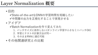 • 目的
State-of-the-artなDNNの学習時間を短縮したい
中間層の出力を正規化することで実現させる
• アイデア
Batch Normalizationを作り変えてみた
1. バッチサイズに依存しない(オンライン学習や小さなミニバッチOK)
2. 学習とテストの計算方法が同一
3. そのままRNNに適応可能
• その他関連研究との比較
Layer Normalization 概要
 