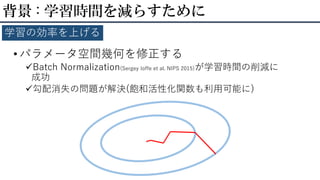 • パラメータ空間幾何を修正する
Batch Normalization(Sergey Ioffe et al. NIPS 2015)が学習時間の削減に
成功
勾配消失の問題が解決(飽和活性化関数も利用可能に)
背景 : 学習時間を減らすために
学習の効率を上げる
 