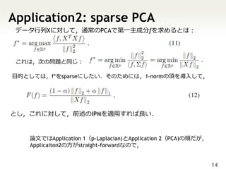 Application2: sparse PCA
 データ行列Xに対して，通常のPCAで第一主成分fを求めるとは：



 これは，次の問題と同じ：

目的としては，f*をsparseにしたい．そのためには，1-normの項を導入して，




とし，これに対して，前述のIPMを適用すれば良い．


   論文ではApplication 1（p-Laplacian)とApplication 2（PCA)の順だが，
   Applicaiton2の方がstraight-forwardなので，


                                                            14
 