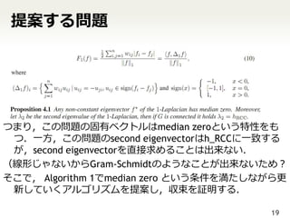 提案する問題




つまり，この問題の固有ベクトルはmedian zeroという特性をも
 つ．一方，この問題のsecond eigenvectorはh_RCCに一致する
 が，second eigenvectorを直接求めることは出来ない．
（線形じゃないからGram-Schmidtのようなことが出来ないため？
そこで， Algorithm 1でmedian zero という条件を満たしながら更
 新していくアルゴリズムを提案し，収束を証明する．

                                       19
 