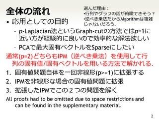 全体の流れ
                                選んだ理由：
                                •行列やグラフの話が俯瞰できそう？
• 応用としての目的                      •逆べき乗法だからAlgorithmは複雑
                                じゃないだろう．
   – p-Laplacian法というGraph-cutの方法ではp=1に
     近い方が経験的に良いので効率的な解法欲しい
   – PCAで最大固有ベクトルをSparseにしたい
通常(p=2)どちらもIPM（逆べき乗法）を使用して行
  列の固有値/固有ベクトルを用いる方法で解かれる．
1. 固有値問題自体を一回非線形(p>=1)に拡張する
2. IPMを非線形な場合の固有値問題に拡張
3. 拡張したIPMでこの２つの問題を解く
All proofs had to be omitted due to space restrictions and
    can be found in the supplementary material.
                                                             2
 