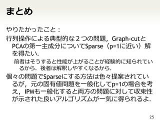 まとめ
やりたかったこと：
行列操作による典型的な２つの問題，Graph-cutと
 PCAの第一主成分についてSparse（p=1に近い）解
 を得たい．
 前者はそうすると性能が上がることが経験的に知られてい
  るから．後者は解釈しやすくなるから．
個々の問題でSparseにする方法は色々提案されてい
 るが，元の固有値問題を一般化してp=1の場合を考
 え，IPMも一般化すると両方の問題に対して収束性
 が示された良いアルゴリズムが一気に得られるよ．

                            25
 