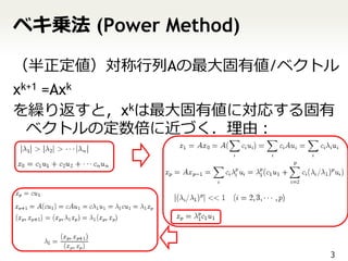 ベキ乗法 (Power Method)

（半正定値）対称行列Aの最大固有値/ベクトル
xk+1 =Axk
を繰り返すと，xkは最大固有値に対応する固有
  ベクトルの定数倍に近づく．理由：




                      3
 