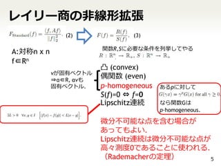 レイリー商の非線形拡張
               (2)              (3)

                        関数R,Sに必要な条件を列挙してやる
A:対称n x n
f∈Rn
                        凸 (convex)
            vが固有ベクトル
            ⇒α∈R, αvも
                        偶関数 (even)
            固有ベクトル．     p-homogeneous   あるpに対して
                        S(f)=0 ⇔ f=0
                        Lipschitz連続     なら関数Gは
                                        p-homogeneous.

                        微分不可能な点を含む場合が
                        あってもよい．
                        Lipschitz連続は微分不可能な点が
                        高々測度0であることに使われる．
                        （Rademacherの定理）     5
 