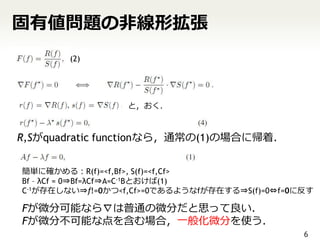 固有値問題の非線形拡張
        (2)




                  と，おく．



R,Sがquadratic functionなら，通常の(1)の場合に帰着．


簡単に確かめる：R(f)=<f,Bf>, S(f)=<f,Cf>
Bf – λCf = 0⇒Bf=λCf⇒A=C-1Bとおけば(1)
C-1が存在しない⇒f!=0かつ<f,Cf>=0であるようなfが存在する⇒S(f)=0⇔f=0に反す

Fが微分可能なら∇は普通の微分だと思って良い．
Fが微分不可能な点を含む場合，一般化微分を使う．
                                                6
 